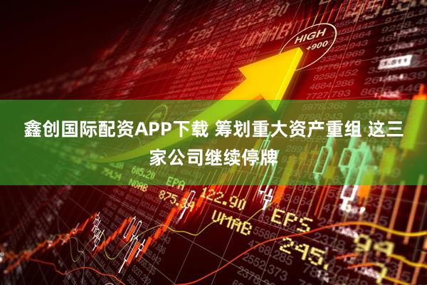 鑫创国际配资APP下载 筹划重大资产重组 这三家公司继续停牌