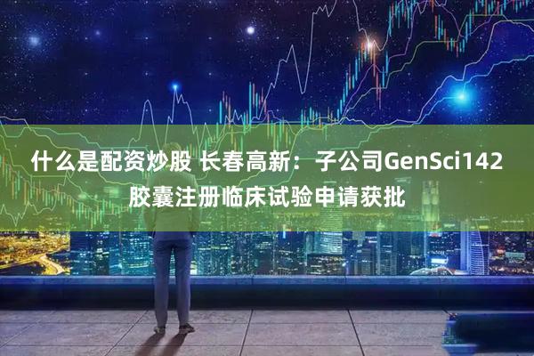 什么是配资炒股 长春高新：子公司GenSci142胶囊注册临床试验申请获批