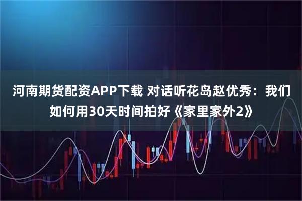 河南期货配资APP下载 对话听花岛赵优秀：我们如何用30天时间拍好《家里家外2》