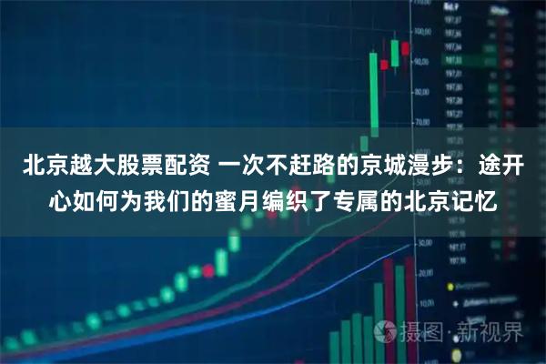 北京越大股票配资 一次不赶路的京城漫步：途开心如何为我们的蜜月编织了专属的北京记忆