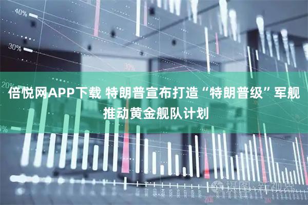 倍悦网APP下载 特朗普宣布打造“特朗普级”军舰 推动黄金舰队计划