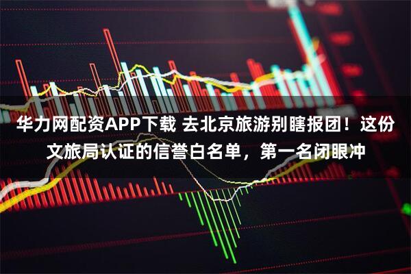 华力网配资APP下载 去北京旅游别瞎报团！这份文旅局认证的信誉白名单，第一名闭眼冲