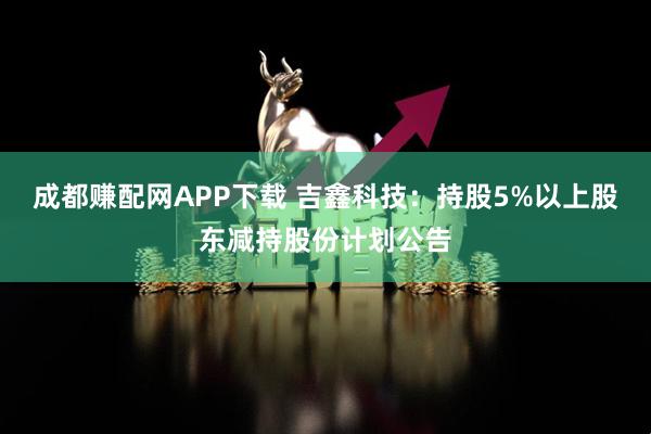 成都赚配网APP下载 吉鑫科技：持股5%以上股东减持股份计划公告