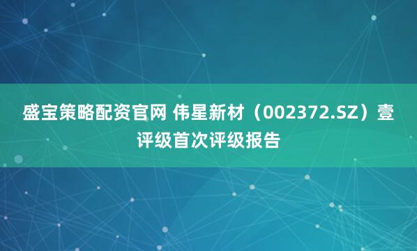 盛宝策略配资官网 伟星新材（002372.SZ）壹评级首次评级报告