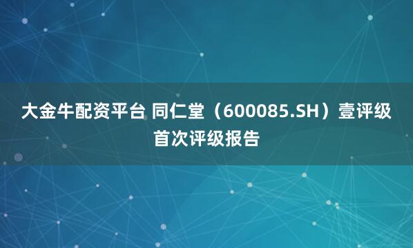大金牛配资平台 同仁堂（600085.SH）壹评级首次评级报告