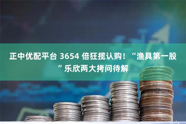 正中优配平台 3654 倍狂揽认购！“渔具第一股”乐欣两大拷问待解