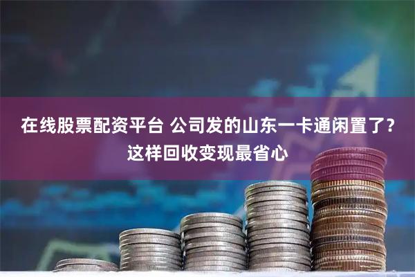 在线股票配资平台 公司发的山东一卡通闲置了？这样回收变现最省心
