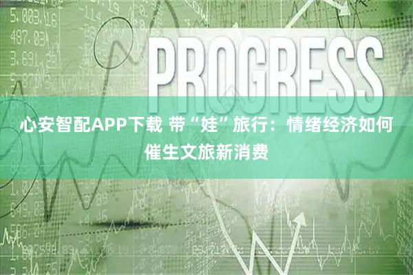 心安智配APP下载 带“娃”旅行：情绪经济如何催生文旅新消费