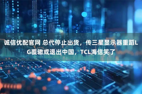 诚信优配官网 总代停止出货,传三星显示器重蹈LG覆辙或退出中国,TCL海信笑了