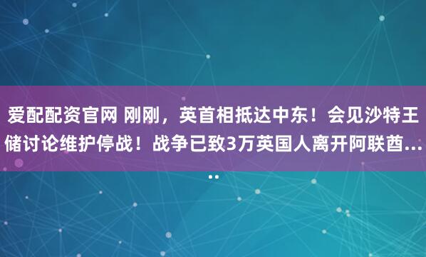 爱配配资官网 刚刚,英首相抵达中东!会见沙特王储讨论维护停战!战争已致3万英国人离开阿联酋...