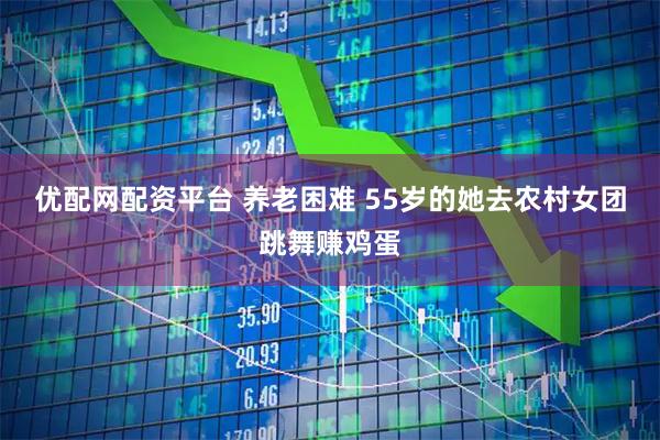 优配网配资平台 养老困难 55岁的她去农村女团跳舞赚鸡蛋
