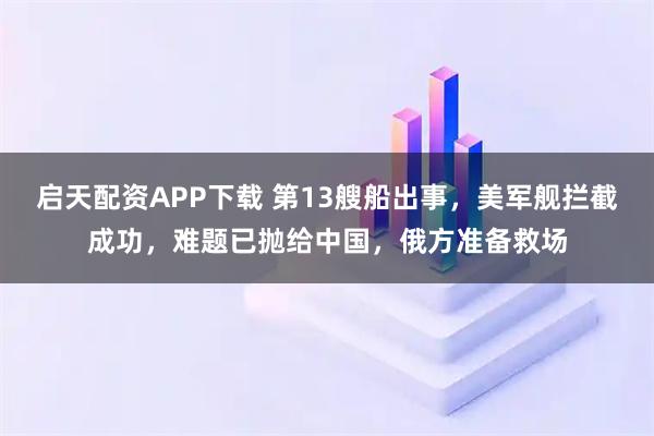 启天配资APP下载 第13艘船出事，美军舰拦截成功，难题已抛给中国，俄方准备救场
