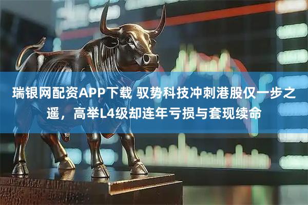 瑞银网配资APP下载 驭势科技冲刺港股仅一步之遥，高举L4级却连年亏损与套现续命