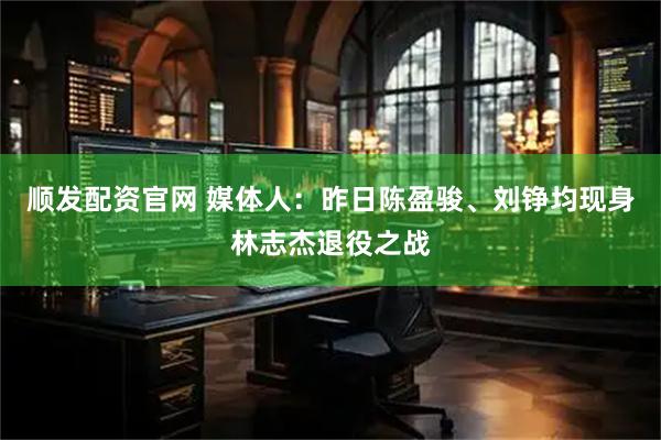 顺发配资官网 媒体人：昨日陈盈骏、刘铮均现身林志杰退役之战